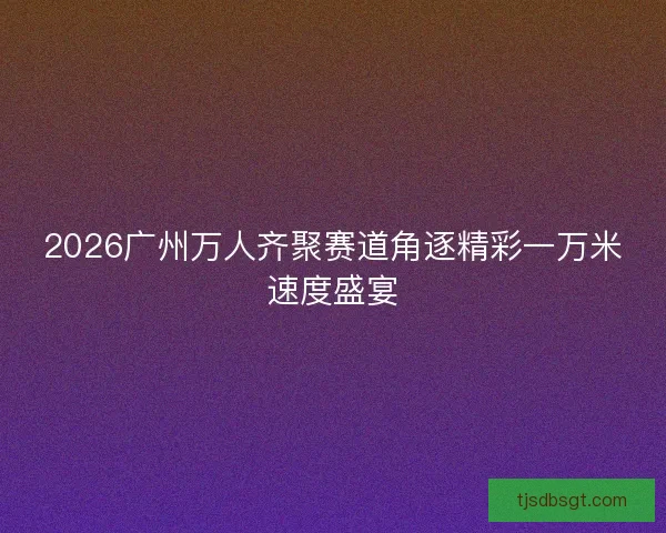 2026广州万人齐聚赛道角逐精彩一万米速度盛宴