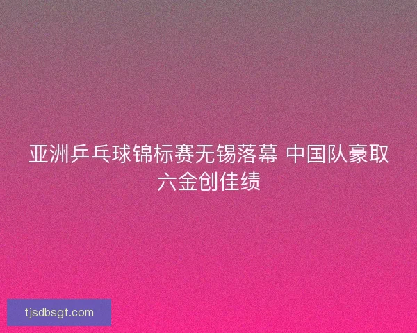 亚洲乒乓球锦标赛无锡落幕 中国队豪取六金创佳绩
