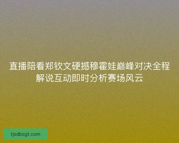 直播陪看郑钦文硬撼穆霍娃巅峰对决全程解说互动即时分析赛场风云