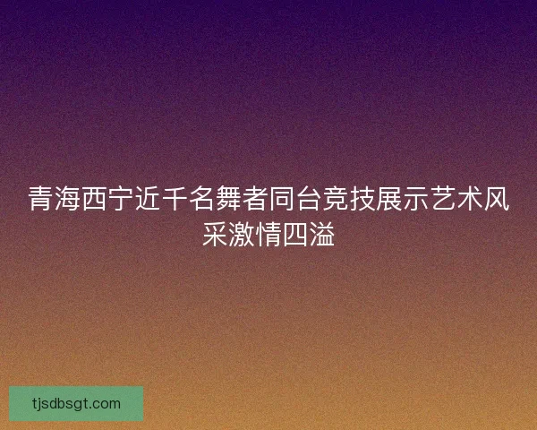 青海西宁近千名舞者同台竞技展示艺术风采激情四溢