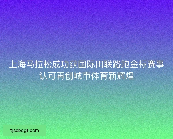 上海马拉松成功获国际田联路跑金标赛事认可再创城市体育新辉煌