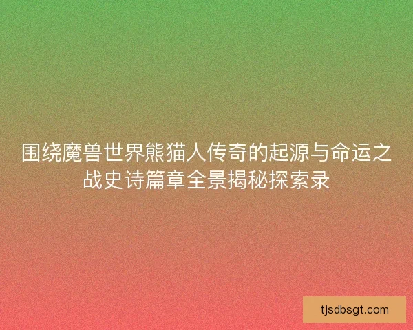 围绕魔兽世界熊猫人传奇的起源与命运之战史诗篇章全景揭秘探索录