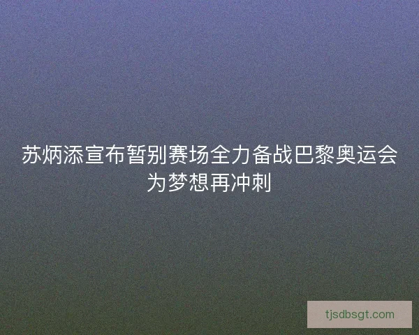 苏炳添宣布暂别赛场全力备战巴黎奥运会为梦想再冲刺