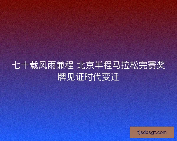 七十载风雨兼程 北京半程马拉松完赛奖牌见证时代变迁
