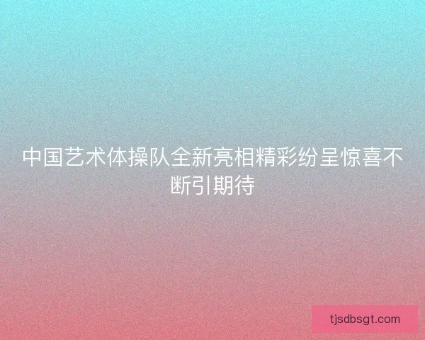 中国艺术体操队全新亮相精彩纷呈惊喜不断引期待