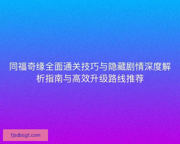 同福奇缘全面通关技巧与隐藏剧情深度解析指南与高效升级路线推荐