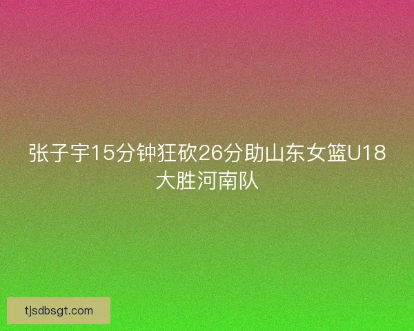 张子宇15分钟狂砍26分助山东女篮U18大胜河南队 张子宇15分钟狂砍26分助山东女篮U18大胜河南队
