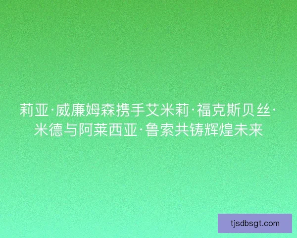 莉亚·威廉姆森携手艾米莉·福克斯贝丝·米德与阿莱西亚·鲁索共铸辉煌未来
