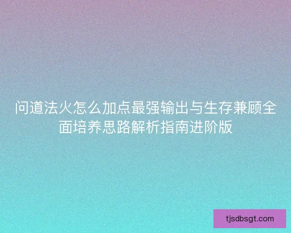 问道法火怎么加点最强输出与生存兼顾全面培养思路解析指南进阶版