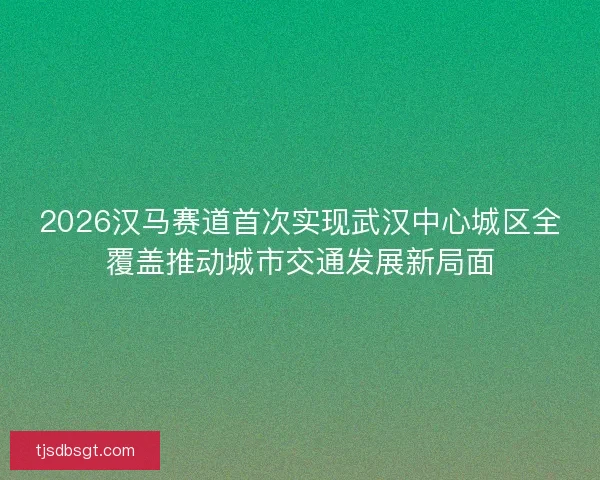 2026汉马赛道首次实现武汉中心城区全覆盖推动城市交通发展新局面
