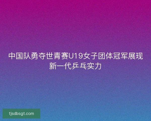 中国队勇夺世青赛U19女子团体冠军展现新一代乒乓实力