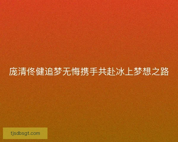 庞清佟健追梦无悔携手共赴冰上梦想之路