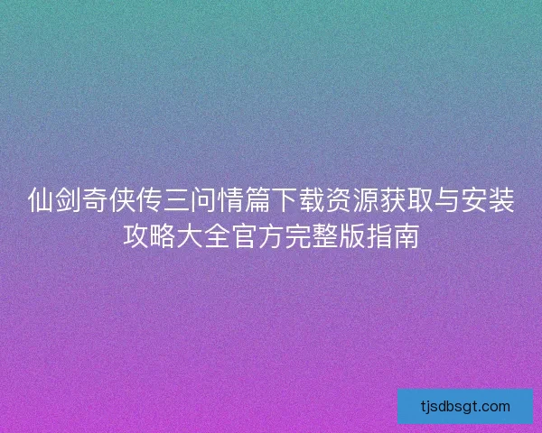 仙剑奇侠传三问情篇下载资源获取与安装攻略大全官方完整版指南