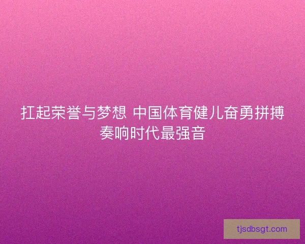 扛起荣誉与梦想 中国体育健儿奋勇拼搏奏响时代最强音