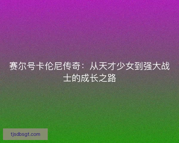 赛尔号卡伦尼传奇:从天才少女到强大战士的成长之路 赛尔号卡伦尼传奇:从天才少女到强大战士的成长之路