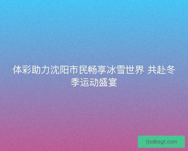 体彩助力沈阳市民畅享冰雪世界 共赴冬季运动盛宴