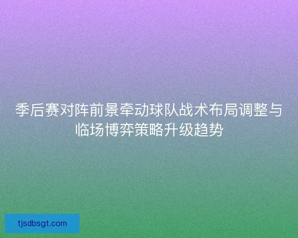 季后赛对阵前景牵动球队战术布局调整与临场博弈策略升级趋势