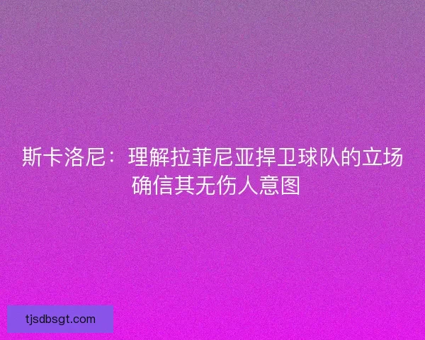 斯卡洛尼：理解拉菲尼亚捍卫球队的立场 确信其无伤人意图