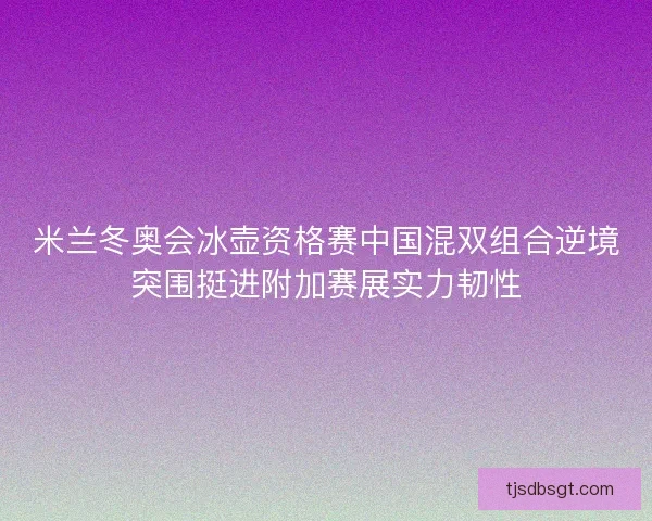 米兰冬奥会冰壶资格赛中国混双组合逆境突围挺进附加赛展实力韧性 米兰冬奥会冰壶资格赛中国混双组合逆境突围挺进附加赛展实力韧性