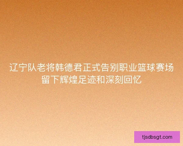 辽宁队老将韩德君正式告别职业篮球赛场留下辉煌足迹和深刻回忆