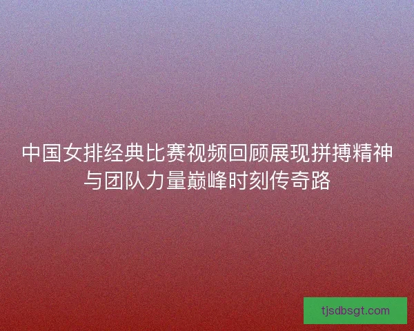 中国女排经典比赛视频回顾展现拼搏精神与团队力量巅峰时刻传奇路 中国女排经典比赛视频回顾展现拼搏精神与团队力量巅峰时刻传奇路