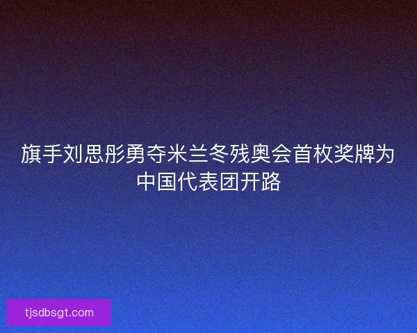 旗手刘思彤勇夺米兰冬残奥会首枚奖牌为中国代表团开路 旗手刘思彤勇夺米兰冬残奥会首枚奖牌为中国代表团开路