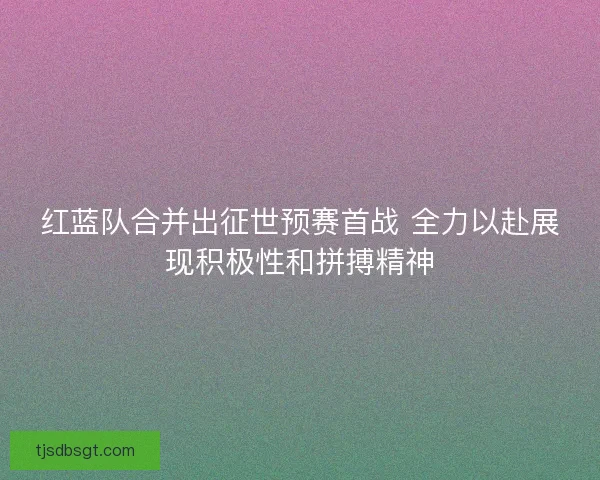 红蓝队合并出征世预赛首战 全力以赴展现积极性和拼搏精神 红蓝队合并出征世预赛首战 全力以赴展现积极性和拼搏精神