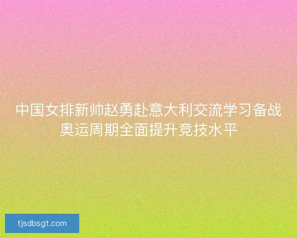 中国女排新帅赵勇赴意大利交流学习备战奥运周期全面提升竞技水平 中国女排新帅赵勇赴意大利交流学习备战奥运周期全面提升竞技水平
