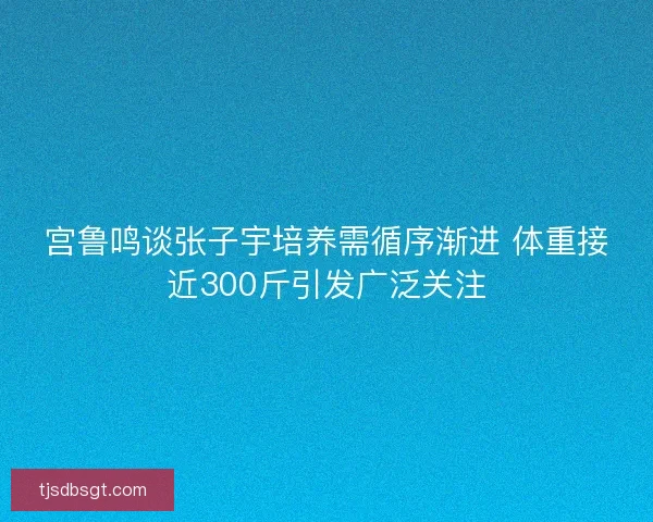 宫鲁鸣谈张子宇培养需循序渐进 体重接近300斤引发广泛关注