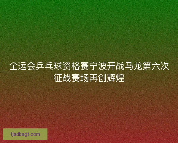 全运会乒乓球资格赛宁波开战马龙第六次征战赛场再创辉煌 全运会乒乓球资格赛宁波开战马龙第六次征战赛场再创辉煌