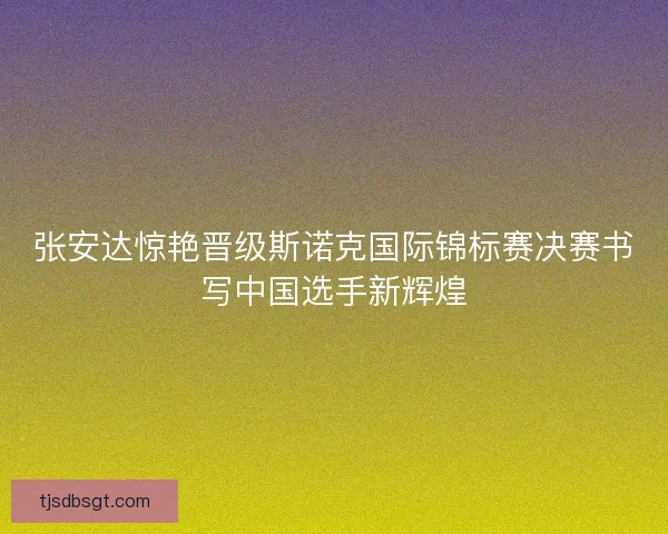 张安达惊艳晋级斯诺克国际锦标赛决赛书写中国选手新辉煌 张安达惊艳晋级斯诺克国际锦标赛决赛书写中国选手新辉煌